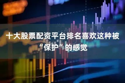 十大股票配资平台排名喜欢这种被“保护”的感觉
