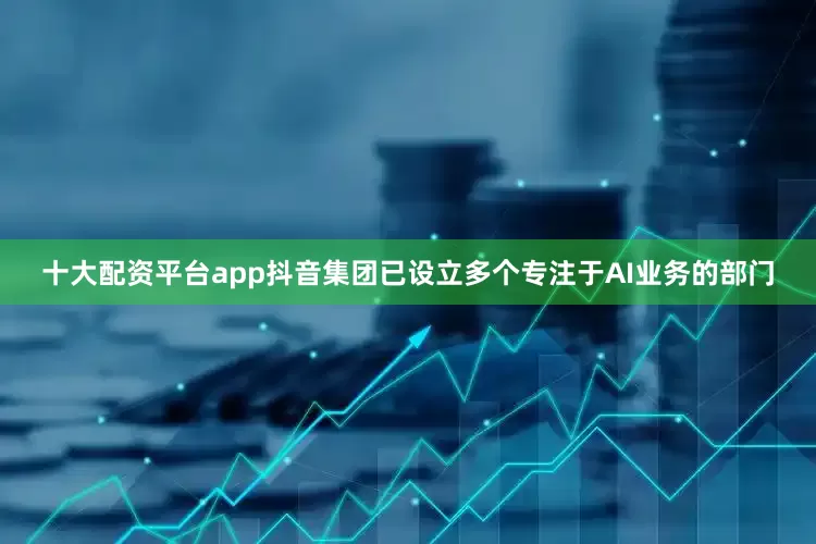 十大配资平台app抖音集团已设立多个专注于AI业务的部门