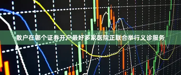 散户在哪个证券开户最好多家医院正联合举行义诊服务