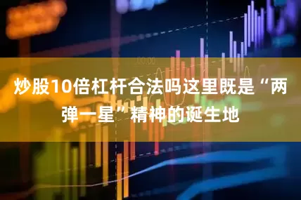 炒股10倍杠杆合法吗这里既是“两弹一星”精神的诞生地