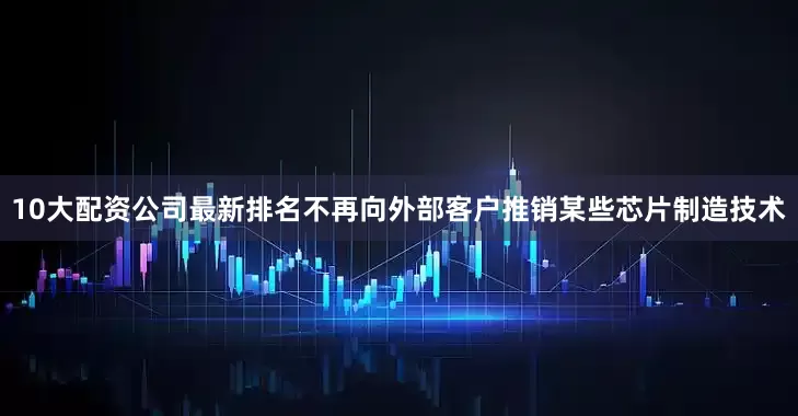 10大配资公司最新排名不再向外部客户推销某些芯片制造技术