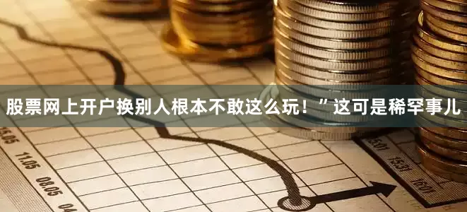 股票网上开户换别人根本不敢这么玩！”这可是稀罕事儿