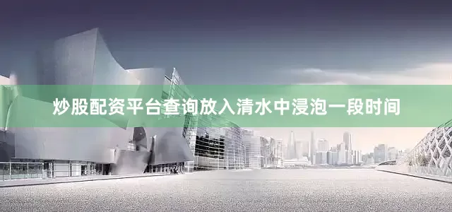 炒股配资平台查询放入清水中浸泡一段时间