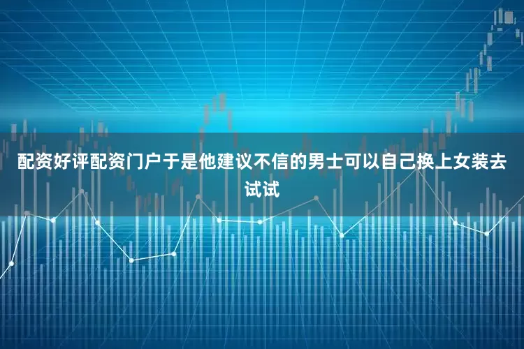 配资好评配资门户于是他建议不信的男士可以自己换上女装去试试