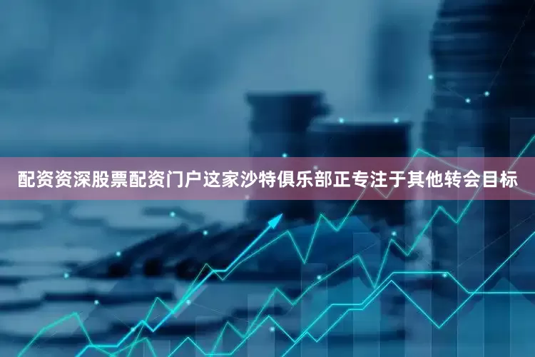 配资资深股票配资门户这家沙特俱乐部正专注于其他转会目标