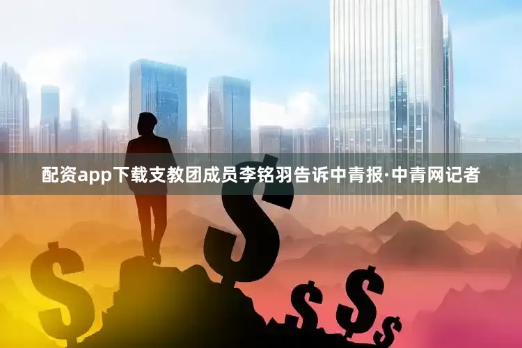 配资app下载支教团成员李铭羽告诉中青报·中青网记者