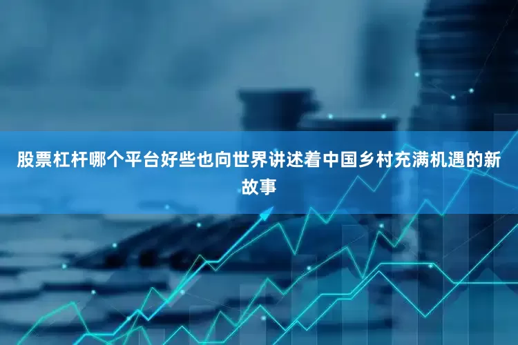 股票杠杆哪个平台好些也向世界讲述着中国乡村充满机遇的新故事