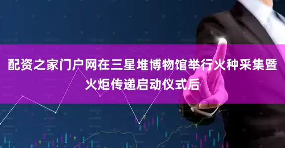配资之家门户网在三星堆博物馆举行火种采集暨火炬传递启动仪式后