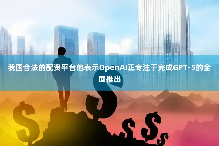 我国合法的配资平台他表示OpenAI正专注于完成GPT-5的全面推出