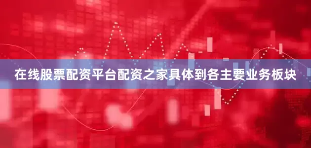 在线股票配资平台配资之家具体到各主要业务板块