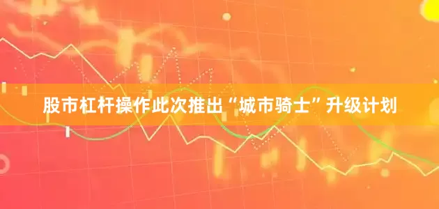 股市杠杆操作此次推出“城市骑士”升级计划