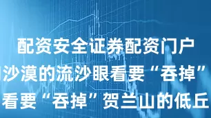 配资安全证券配资门户乌兰布和沙漠的流沙眼看要“吞掉”贺兰山的低丘