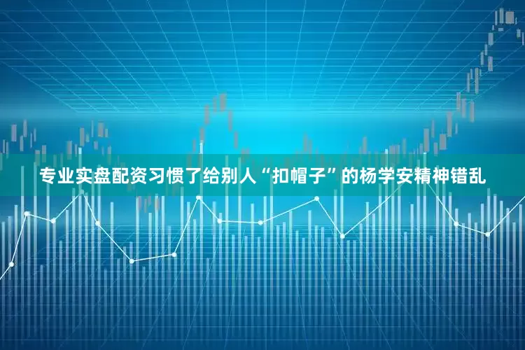 专业实盘配资习惯了给别人“扣帽子”的杨学安精神错乱