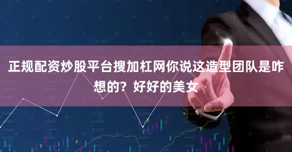 正规配资炒股平台搜加杠网你说这造型团队是咋想的？好好的美女