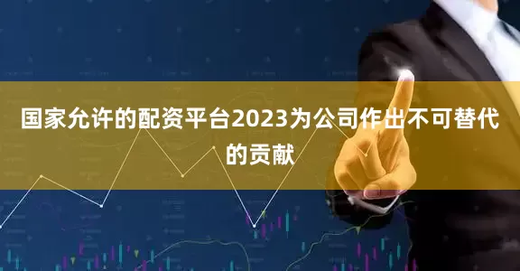 国家允许的配资平台2023为公司作出不可替代的贡献